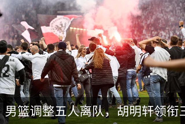 男篮调整五人离队，胡明轩领衔三人意外，一人遗憾一人意料之中